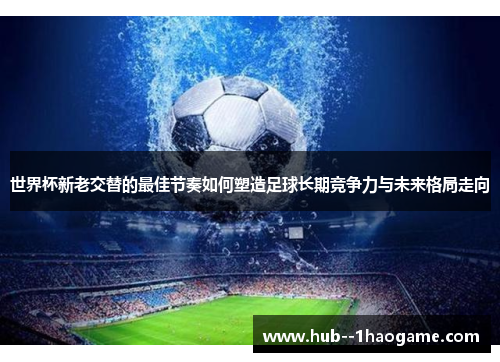 世界杯新老交替的最佳节奏如何塑造足球长期竞争力与未来格局走向 世界杯新老交替的最佳节奏如何塑造足球长期竞争力与未来格局走向
