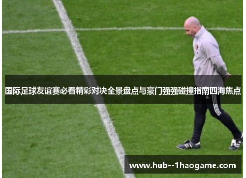 国际足球友谊赛必看精彩对决全景盘点与豪门强强碰撞指南四海焦点