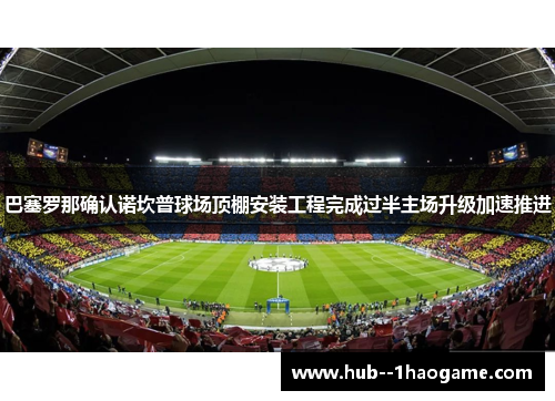 巴塞罗那确认诺坎普球场顶棚安装工程完成过半主场升级加速推进