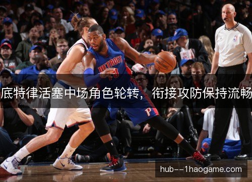 底特律活塞中场角色轮转，衔接攻防保持流畅